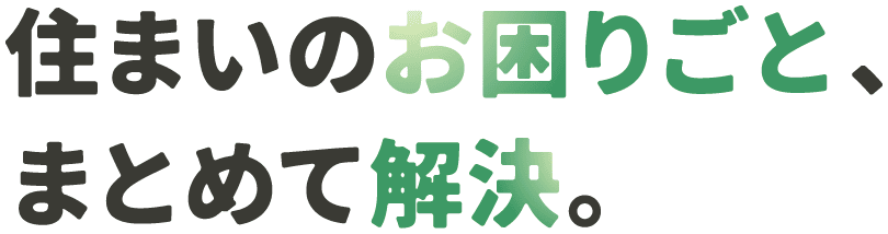 住まいの困りごと、まとめて解決。